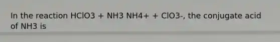 In the reaction HClO3 + NH3 NH4+ + ClO3-, the conjugate acid of NH3 is