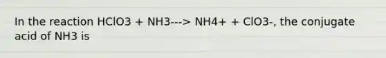 In the reaction HClO3 + NH3---> NH4+ + ClO3-, the conjugate acid of NH3 is