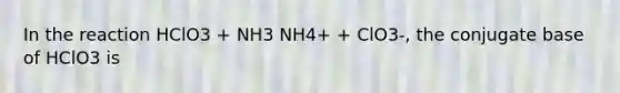 In the reaction HClO3 + NH3 NH4+ + ClO3-, the conjugate base of HClO3 is