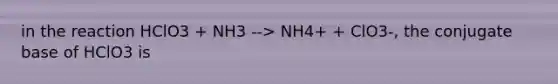 in the reaction HClO3 + NH3 --> NH4+ + ClO3-, the conjugate base of HClO3 is