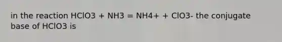 in the reaction HClO3 + NH3 = NH4+ + ClO3- the conjugate base of HClO3 is