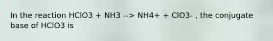 In the reaction HClO3 + NH3 --> NH4+ + ClO3- , the conjugate base of HClO3 is