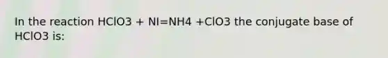 In the reaction HClO3 + NI=NH4 +ClO3 the conjugate base of HClO3 is: