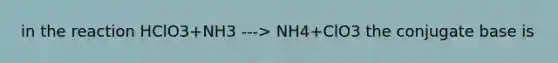 in the reaction HClO3+NH3 ---> NH4+ClO3 the conjugate base is