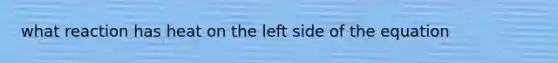 what reaction has heat on the left side of the equation