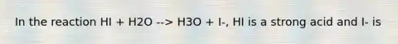 In the reaction HI + H2O --> H3O + I-, HI is a strong acid and I- is