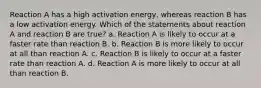 Reaction A has a high activation energy, whereas reaction B has a low activation energy. Which of the statements about reaction A and reaction B are true? a. Reaction A is likely to occur at a faster rate than reaction B. b. Reaction B is more likely to occur at all than reaction A. c. Reaction B is likely to occur at a faster rate than reaction A. d. Reaction A is more likely to occur at all than reaction B.