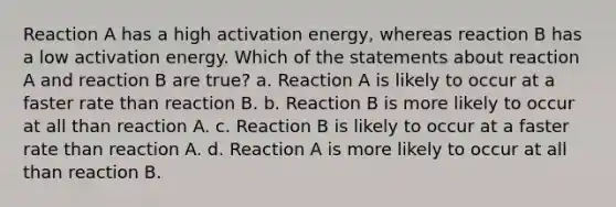 Reaction A has a high activation energy, whereas reaction B has a low activation energy. Which of the statements about reaction A and reaction B are true? a. Reaction A is likely to occur at a faster rate than reaction B. b. Reaction B is more likely to occur at all than reaction A. c. Reaction B is likely to occur at a faster rate than reaction A. d. Reaction A is more likely to occur at all than reaction B.