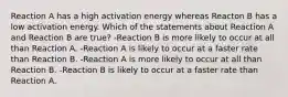 Reaction A has a high activation energy whereas Reacton B has a low activation energy. Which of the statements about Reaction A and Reaction B are true? -Reaction B is more likely to occur at all than Reaction A. -Reaction A is likely to occur at a faster rate than Reaction B. -Reaction A is more likely to occur at all than Reaction B. -Reaction B is likely to occur at a faster rate than Reaction A.