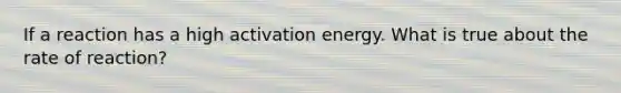 If a reaction has a high activation energy. What is true about the rate of reaction?