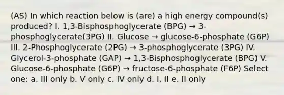 (AS) In which reaction below is (are) a high energy compound(s) produced? I. 1,3-Bisphosphoglycerate (BPG) → 3-phosphoglycerate(3PG) II. Glucose → glucose-6-phosphate (G6P) III. 2-Phosphoglycerate (2PG) → 3-phosphoglycerate (3PG) IV. Glycerol-3-phosphate (GAP) → 1,3-Bisphosphoglycerate (BPG) V. Glucose-6-phosphate (G6P) → fructose-6-phosphate (F6P) Select one: a. III only b. V only c. IV only d. I, II e. II only