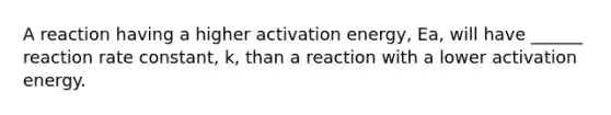 A reaction having a higher activation energy, Ea, will have ______ reaction rate constant, k, than a reaction with a lower activation energy.