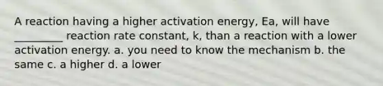 A reaction having a higher activation energy, Ea, will have _________ reaction rate constant, k, than a reaction with a lower activation energy. a. you need to know the mechanism b. the same c. a higher d. a lower