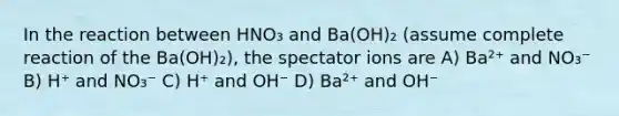 In the reaction between HNO₃ and Ba(OH)₂ (assume complete reaction of the Ba(OH)₂), the spectator ions are A) Ba²⁺ and NO₃⁻ B) H⁺ and NO₃⁻ C) H⁺ and OH⁻ D) Ba²⁺ and OH⁻