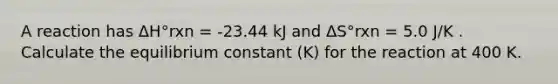 A reaction has ΔH°rxn = -23.44 kJ and ΔS°rxn = 5.0 J/K . Calculate the equilibrium constant (K) for the reaction at 400 K.