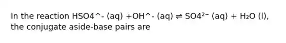 In the reaction HSO4^- (aq) +OH^- (aq) ⇌ SO4²⁻ (aq) + H₂O (l), the conjugate aside-base pairs are