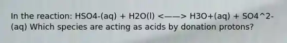 In the reaction: HSO4-(aq) + H2O(l) H3O+(aq) + SO4^2-(aq) Which species are acting as acids by donation protons?