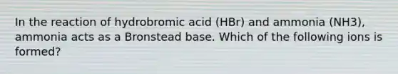 In the reaction of hydrobromic acid (HBr) and ammonia (NH3), ammonia acts as a Bronstead base. Which of the following ions is formed?