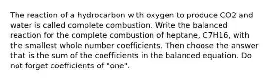 The reaction of a hydrocarbon with oxygen to produce CO2 and water is called complete combustion. Write the balanced reaction for the complete combustion of heptane, C7H16, with the smallest whole number coefficients. Then choose the answer that is the sum of the coefficients in the balanced equation. Do not forget coefficients of "one".