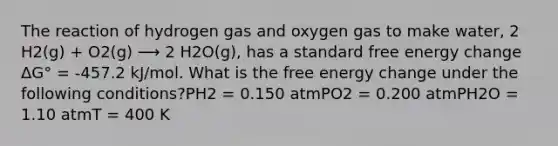 The reaction of hydrogen gas and oxygen gas to make water, 2 H2(g) + O2(g) ⟶ 2 H2O(g), has a standard free energy change ΔG° = -457.2 kJ/mol. What is the free energy change under the following conditions?PH2 = 0.150 atmPO2 = 0.200 atmPH2O = 1.10 atmT = 400 K