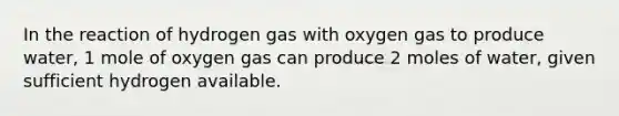 In the reaction of hydrogen gas with oxygen gas to produce water, 1 mole of oxygen gas can produce 2 moles of water, given sufficient hydrogen available.