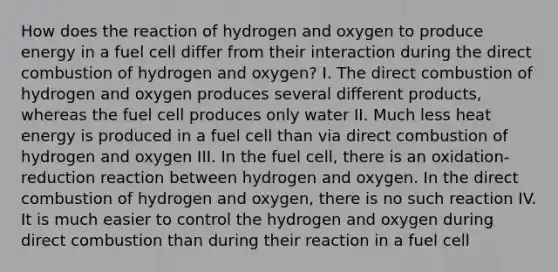 How does the reaction of hydrogen and oxygen to produce energy in a fuel cell differ from their interaction during the direct combustion of hydrogen and oxygen? I. The direct combustion of hydrogen and oxygen produces several different products, whereas the fuel cell produces only water II. Much less heat energy is produced in a fuel cell than via direct combustion of hydrogen and oxygen III. In the fuel cell, there is an oxidation-reduction reaction between hydrogen and oxygen. In the direct combustion of hydrogen and oxygen, there is no such reaction IV. It is much easier to control the hydrogen and oxygen during direct combustion than during their reaction in a fuel cell