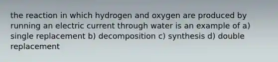 the reaction in which hydrogen and oxygen are produced by running an electric current through water is an example of a) single replacement b) decomposition c) synthesis d) double replacement