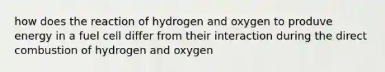 how does the reaction of hydrogen and oxygen to produve energy in a fuel cell differ from their interaction during the direct combustion of hydrogen and oxygen