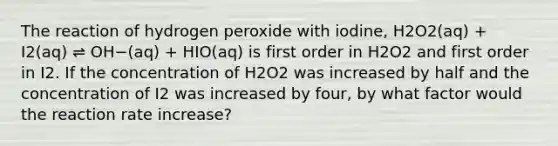 The reaction of hydrogen peroxide with iodine, H2O2(aq) + I2(aq) ⇌ OH−(aq) + HIO(aq) is first order in H2O2 and first order in I2. If the concentration of H2O2 was increased by half and the concentration of I2 was increased by four, by what factor would the reaction rate increase?