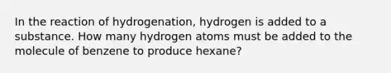 In the reaction of hydrogenation, hydrogen is added to a substance. How many hydrogen atoms must be added to the molecule of benzene to produce hexane?