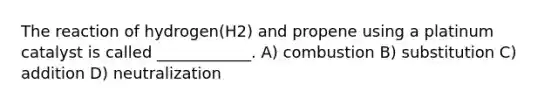 The reaction of hydrogen(H2) and propene using a platinum catalyst is called ____________. A) combustion B) substitution C) addition D) neutralization