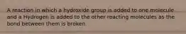 A reaction in which a hydroxide group is added to one molecule and a Hydrogen is added to the other reacting molecules as the bond between them is broken.