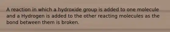 A reaction in which a hydroxide group is added to one molecule and a Hydrogen is added to the other reacting molecules as the bond between them is broken.