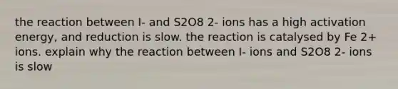 the reaction between I- and S2O8 2- ions has a high activation energy, and reduction is slow. the reaction is catalysed by Fe 2+ ions. explain why the reaction between I- ions and S2O8 2- ions is slow