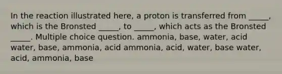 In the reaction illustrated here, a proton is transferred from _____, which is the Bronsted _____, to _____, which acts as the Bronsted _____. Multiple choice question. ammonia, base, water, acid water, base, ammonia, acid ammonia, acid, water, base water, acid, ammonia, base