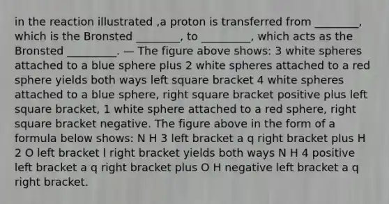 in the reaction illustrated ,a proton is transferred from ________, which is the Bronsted ________, to _________, which acts as the Bronsted _________. — The figure above shows: 3 white spheres attached to a blue sphere plus 2 white spheres attached to a red sphere yields both ways left square bracket 4 white spheres attached to a blue sphere, right square bracket positive plus left square bracket, 1 white sphere attached to a red sphere, right square bracket negative. The figure above in the form of a formula below shows: N H 3 left bracket a q right bracket plus H 2 O left bracket l right bracket yields both ways N H 4 positive left bracket a q right bracket plus O H negative left bracket a q right bracket.