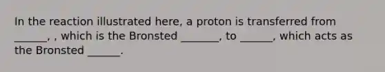 In the reaction illustrated here, a proton is transferred from ______, , which is the Bronsted _______, to ______, which acts as the Bronsted ______.