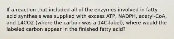 If a reaction that included all of the enzymes involved in fatty acid synthesis was supplied with excess ATP, NADPH, acetyl-CoA, and 14CO2 (where the carbon was a 14C-label), where would the labeled carbon appear in the finished fatty acid?