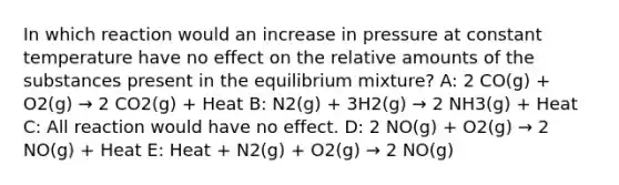 In which reaction would an increase in pressure at constant temperature have no effect on the relative amounts of the substances present in the equilibrium mixture? A: 2 CO(g) + O2(g) → 2 CO2(g) + Heat B: N2(g) + 3H2(g) → 2 NH3(g) + Heat C: All reaction would have no effect. D: 2 NO(g) + O2(g) → 2 NO(g) + Heat E: Heat + N2(g) + O2(g) → 2 NO(g)