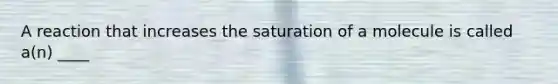 A reaction that increases the saturation of a molecule is called a(n) ____