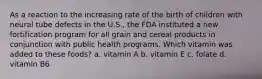 As a reaction to the increasing rate of the birth of children with neural tube defects in the U.S., the FDA instituted a new fortification program for all grain and cereal products in conjunction with public health programs. Which vitamin was added to these foods? a. vitamin A b. vitamin E c. folate d. vitamin B6