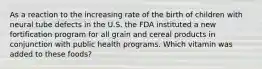 As a reaction to the increasing rate of the birth of children with neural tube defects in the U.S. the FDA instituted a new fortification program for all grain and cereal products in conjunction with public health programs. Which vitamin was added to these foods?