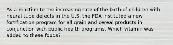 As a reaction to the increasing rate of the birth of children with neural tube defects in the U.S. the FDA instituted a new fortification program for all grain and cereal products in conjunction with public health programs. Which vitamin was added to these foods?