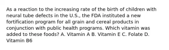 As a reaction to the increasing rate of the birth of children with neural tube defects in the U.S., the FDA instituted a new fortification program for all grain and cereal products in conjunction with public health programs. Which vitamin was added to these foods? A. Vitamin A B. Vitamin E C. Folate D. Vitamin B6