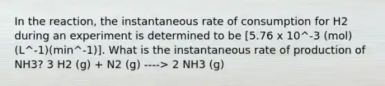 In the reaction, the instantaneous rate of consumption for H2 during an experiment is determined to be [5.76 x 10^-3 (mol)(L^-1)(min^-1)]. What is the instantaneous rate of production of NH3? 3 H2 (g) + N2 (g) ----> 2 NH3 (g)