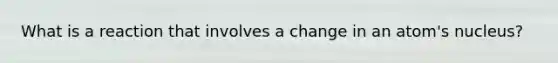 What is a reaction that involves a change in an atom's nucleus?