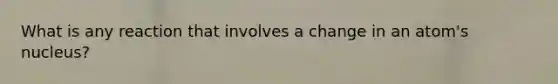 What is any reaction that involves a change in an atom's nucleus?