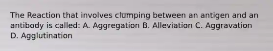 The Reaction that involves clumping between an antigen and an antibody is called: A. Aggregation B. Alleviation C. Aggravation D. Agglutination