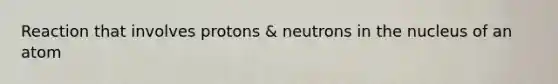 Reaction that involves protons & neutrons in the nucleus of an atom