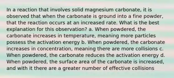 In a reaction that involves solid magnesium carbonate, it is observed that when the carbonate is ground into a fine powder, that the reaction occurs at an increased rate. What is the best explanation for this observation? a. When powdered, the carbonate increases in temperature, meaning more particles possess the activation energy b. When powdered, the carbonate increases in concentration, meaning there are more collisions c. When powdered, the carbonate reduces the activation energy d. When powdered, the surface area of the carbonate is increased, and with it there are a greater number of effective collisions